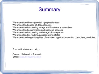 Summary
We understood how ngmodel, ngrepeat is used
We understood usage of dependencies
We understood accessing arrays and functions in controllers
We understood organization and usage of services
We understood accessing and usage of stateparms.
We understood ui-router navigation using states
We understood organizing files of services, application details, controllers, modules.
For clarifications and help:-
Contact: Belavadi N Ramesh
Email: raga2560@gmail.com
 