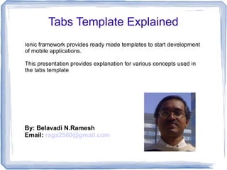 Ionic framework provides ready made templates to start development
of mobile applications.
This presentation provides explanation for various concepts used in
the tabs template
Tabs Template Explained
By: Belavadi N.Ramesh
Email: raga2560@gmail.com
 