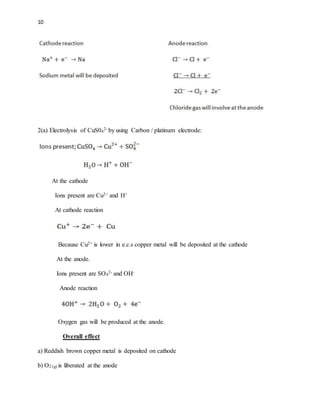 10
2(a) Electrolysis of CuS04
2- by using Carbon / platinum electrode:
At the cathode
Ions present are Cu2+ and H+
At cathode reaction
Because Cu2+ is lower in e.c.s copper metal will be deposited at the cathode
At the anode.
Ions present are SO4
2- and OH-
Anode reaction
Oxygen gas will be produced at the anode.
Overall effect
a) Reddish brown copper metal is deposited on cathode
b) O2 (g) is liberated at the anode
 