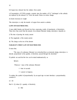 12
b) Copper ions released into the solution from anode
c) Concentration of CUSO4 remains constant since the number of Cu2+ discharged at the cathode
are replaced by the released Cu2+ from the anode. Hence no colour change.
d) Anode decreases in weight
This electrolysis is only the transfer of copper from anode to cathode.
LAWS OF ELECTROLYSIS;
A man called faraday put forward two laws expressing results of experiments of electrolysis.
These laws they assert that the amount of an element liberated during electrolysis depends on
i) The time of passing the steady current
ii) The magnitude of the steady current
iii) The charge on the ion of the element
FARADAY’S FIRST LAW OF ELECTROLYSIS
It states that;
“The mass of a substance liberated at or absorbed from an electrode during electrolysis is
directly proportional to the quantity of electricity passed through the electrolyte”
If symbols are used the first law can be stated mathematically as
Where;m = mass of the substance liberated
t = time in seconds
I = current in Amperes.
To replace the symbol of proportionality by an equal sign we must introduce a proportionality
constant Z
m = zIt
But It = Q, where Q = quantity of electricity
m = ZQ
 