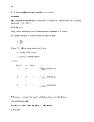 13
Z = is known as electrochemical equivalent of an element
Definition;
The electrochemical equivalent of a substance is the mass of a substance that can be liberated
by passage of one coulomb
Its SI unit is g/c
Every element has its own value of electrochemical equivalent of an element
To calculate the value of Z of an element we use the formula
Where; Ar = relative atomic mass of an element
V = valency of the element
F = faraday’s constant (96500c)
NB:Faraday’s constant is the quantity of electric charge carried by electrons
(It is 96500 C) per mole
FARADAY’S SECOND LAW OF ELECTROLYSIS
It states that
 
