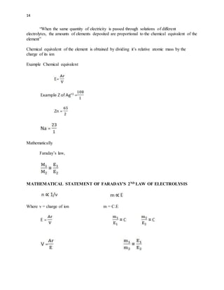 14
“When the same quantity of electricity is passed through solutions of different
electrolytes, the amounts of elements deposited are proportional to the chemical equivalent of the
element”
Chemical equivalent of the element is obtained by dividing it’s relative atomic mass by the
charge of its ion
Example Chemical equivalent
Mathematically
Faraday’s law,
MATHEMATICAL STATEMENT OF FARADAY’S 2ND LAW OF ELECTROLYSIS
Where v = charge of ion m = C.E
 