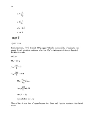 15
n.Ar = C.E
m = C.E
QUESTION;
In an experiment, 1930c liberated 0.64g copper. When the same quantity of electricity was
passed through a solution containing silver ions (Ag+), what amount of Ag was deposited.
Explain the results
MAg =?
Mcu = 0.64g
MAg = 21.6g
Mass of silver is 21.6g
Mass of silver is large than of copper because silver has a small chemical equivalent than that of
copper.
 