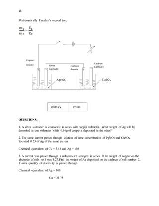 16
Mathematically Faraday’s second law;
QUESTIONS:
1. A silver voltmeter is connected in series with copper voltmeter. What weight of Ag will be
deposited in one voltmeter while 0.16g of copper is deposited in the other?
2. The same current passes through solution of same concentration of PgNO3 and CuSO4
liberated 0.23 of Ag of the same current
Chemical equivalent of Cu = 3.18 and Ag = 108.
3. A current was passed through a voltammeter arranged in series. If the weight of copper on the
electrode of cells no 1 was 1.27.Find the weight of Ag deposited on the cathode of cell number 2,
if same quantity of electricity is passed through
Chemical equivalent of Ag = 108
Cu = 31.75
 