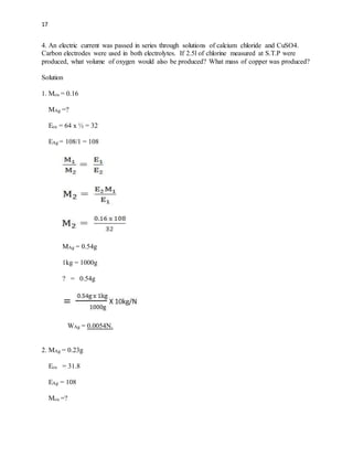 17
4. An electric current was passed in series through solutions of calcium chloride and CuSO4.
Carbon electrodes were used in both electrolytes. If 2.5l of chlorine measured at S.T.P were
produced, what volume of oxygen would also be produced? What mass of copper was produced?
Solution
1. Mcu = 0.16
MAg =?
Ecu = 64 x ½ = 32
EAg = 108/1 = 108
MAg = 0.54g
1kg = 1000g
? = 0.54g
WAg = 0.0054N.
2. MAg = 0.23g
Ecu = 31.8
EAg = 108
Mcu =?
 