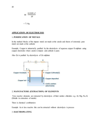 20
= 7.14g
APPLICATION OF ELECTROLYSIS
1. PURIFICATION OF METALS
In the method blocks of the impure metal are made at the anode and sheets of extremely pure
metal are made at the cathode
Example; Copper is industrially purified by the electrolysis of aqueous copper II sulphate using
copper electrodes where anode is impure and cathode is pure.
Also Zn is purified by electrolysis of Zn sulphate
2. MANUFACTURE (EXTRACTION) OF ELEMENTS
Very reactive elements are extracted by electrolysis of their molten chlorides e.g. Al, Mg, Na, K
(Details in extraction of metals)
There is chemical combination
Example Au is less reactive this can be extracted without electrolysis is process
3. ELECTROPLATING
 