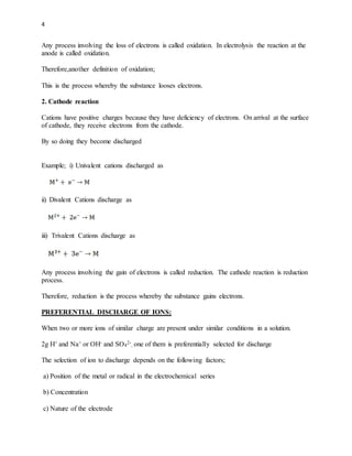 4
Any process involving the loss of electrons is called oxidation. In electrolysis the reaction at the
anode is called oxidation.
Therefore,another definition of oxidation;
This is the process whereby the substance looses electrons.
2. Cathode reaction
Cations have positive charges because they have deficiency of electrons. On arrival at the surface
of cathode, they receive electrons from the cathode.
By so doing they become discharged
Example; i) Univalent cations discharged as
ii) Divalent Cations discharge as
iii) Trivalent Cations discharge as
Any process involving the gain of electrons is called reduction. The cathode reaction is reduction
process.
Therefore, reduction is the process whereby the substance gains electrons.
PREFERENTIAL DISCHARGE OF IONS:
When two or more ions of similar charge are present under similar conditions in a solution.
2g H+ and Na+ or OH- and SO4
2-
, one of them is preferentially selected for discharge
The selection of ion to discharge depends on the following factors;
a) Position of the metal or radical in the electrochemical series
b) Concentration
c) Nature of the electrode
 