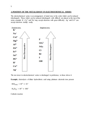 5
A POSITION OF THE METAL/GROUP IN ELECTROCHEMICAL SERIES
The electrochemical series is an arrangement of metal ions in the order which can be reduced
(discharged). Those which can be reduced (discharged) with difficult are placed at the top of the
series example K+, Ca2+ and Na+ may accept electrons with great difficulty. Ag+ and Cu2+ can
accept electrons readily/ easily.
The ion tower in electrochemical series is discharged in preference, to those above it
Example; electrolysis of dilute hydrochloric acid using platinum electrode ions present
Cathode reaction
 