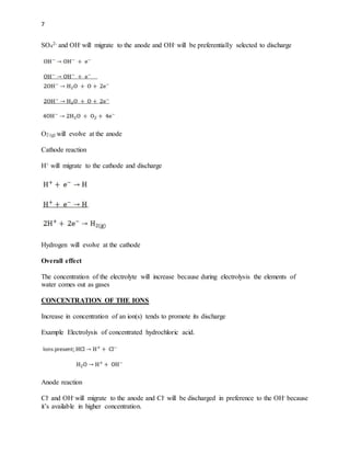 7
SO4
2- and OH- will migrate to the anode and OH- will be preferentially selected to discharge
O2 (g) will evolve at the anode
Cathode reaction
H+ will migrate to the cathode and discharge
Hydrogen will evolve at the cathode
Overall effect
The concentration of the electrolyte will increase because during electrolysis the elements of
water comes out as gases
CONCENTRATION OF THE IONS
Increase in concentration of an ion(s) tends to promote its discharge
Example Electrolysis of concentrated hydrochloric acid.
Anode reaction
Cl- and OH- will migrate to the anode and Cl- will be discharged in preference to the OH- because
it’s available in higher concentration.
 
