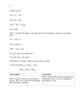 9
Cathode reaction
At the anode
Both Cl- and OH- will migrate to the anode and Cl- will be discharged due to the concentration
factor
H2 (g) will evolve at the cathode and
Cl2 (g) will evolve at the anode
B) Electrolysis of sodium chloride by using mercury cathode
At the cathode At the anode
Both H+ and Na+ will move to the cathode of
mercury. But it’s Na+ which will be discharged
due to the nature of electrode.
Both Cl- and OH- will move here and due to the
concentration factor. Cl- will be discharged in
the preference to OH-
 