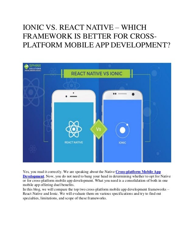 IONIC VS. REACT NATIVE – WHICH
FRAMEWORK IS BETTER FOR CROSS-
PLATFORM MOBILE APP DEVELOPMENT?
Yes, you read it correctly. We are speaking about the Native Cross-platform Mobile App
Development. Now, you do not need to bang your head in determining whether to opt for Native
or for cross-platform mobile app development. What you need is a consolidation of both in one
mobile app offering duel benefits.
In this blog, we will compare the top two cross-platform mobile app development frameworks –
React Native and Ionic. We will evaluate them on various specifications and try to find out
specialties, limitations, and scope of these frameworks.
 