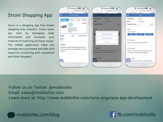 mobiloitte.com/blog fb.com/mobiloitte
FollowusonTwitter:@mobiloitte
Email:sales@mobiloitte.com
Learnmoreat:http://www.mobiloitte.com/ionic-angularjs-app-development
StroniShoppingApp
Stroniisashoppingappthatmakes
shoppinglessstressful.Stronisaves
you time by managing order
information and increases your
chancesofresolvingpurchaseissues.
TheThe mobile application helps you
manageyourpurchasesanddealwith
issuesbyconnectingwithcompanies
andothershoppers.
 