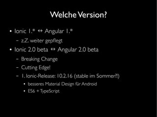 WelcheVersion?
● Ionic 1.* ↔ Angular 1.*
– z.Z. weiter gepfegt
● Ionic 2.0 beta ↔ Angular 2.0 beta
– Breaking Change
– Cutting Edge!
– 1. Ionic-Release: 10.2.16 (stable im Sommer?!)
● besseres Material Design für Android
● ES6 +TypeScript
 