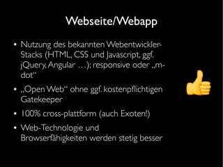 Webseite/Webapp
● Nutzung des bekannten Webentwickler-
Stacks (HTML, CSS und Javascript, ggf.
jQuery,Angular …); responsive oder „m-
dot“
● „Open Web“ ohne ggf. kostenpfichtigen
Gatekeeper
● 100% cross-plattform (auch Exoten!)
● Web-Technologie und
Browserfähigkeiten werden stetig besser
 