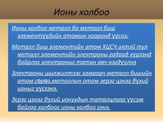 Ионы холбоо Ионы холбоо металл ба металл биш элементүүдийн атомын хооронд үүснэ. Металл биш элементийн атом ХЦСЧ ихтэй тул металл элементийн электроны гадаад хүрээнд байрлах электроныг татан авч нэгдүүлнэ Электроны шилжилтээс хамаарч металл бишийн атом сөрөг,металлын атом эерэг цэнэг бүхий ионыг үүсгэнэ. Эсрэг цэнэг бүхий ионуудын таталцлаар үүсэж байгаа холбоог ионы холбоо гэнэ. 