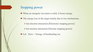 Stopping power
 When an energetic ion enters a solid, it losses energy.
 The energy loss in the target mainly due to two mechanisms.
Ion-electron interaction [Electronic stopping power]
Ion-nucleus interaction [Nuclear stopping power]
 Let 𝐸𝑖𝑜𝑛 = Energy of bombarding ion
 