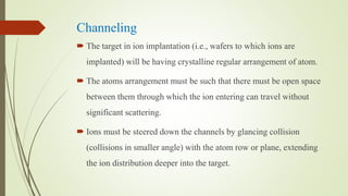 Channeling
 The target in ion implantation (i.e., wafers to which ions are
implanted) will be having crystalline regular arrangement of atom.
 The atoms arrangement must be such that there must be open space
between them through which the ion entering can travel without
significant scattering.
 Ions must be steered down the channels by glancing collision
(collisions in smaller angle) with the atom row or plane, extending
the ion distribution deeper into the target.
 