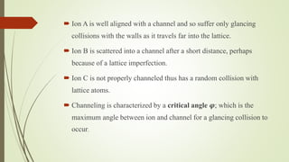  Ion A is well aligned with a channel and so suffer only glancing
collisions with the walls as it travels far into the lattice.
 Ion B is scattered into a channel after a short distance, perhaps
because of a lattice imperfection.
 Ion C is not properly channeled thus has a random collision with
lattice atoms.
 Channeling is characterized by a critical angle 𝝋; which is the
maximum angle between ion and channel for a glancing collision to
occur.
 