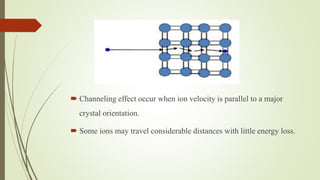  Channeling effect occur when ion velocity is parallel to a major
crystal orientation.
 Some ions may travel considerable distances with little energy loss.
 