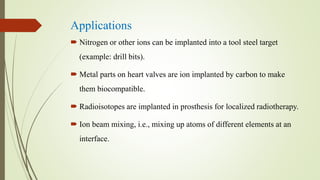 Applications
 Nitrogen or other ions can be implanted into a tool steel target
(example: drill bits).
 Metal parts on heart valves are ion implanted by carbon to make
them biocompatible.
 Radioisotopes are implanted in prosthesis for localized radiotherapy.
 Ion beam mixing, i.e., mixing up atoms of different elements at an
interface.
 