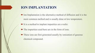 ION IMPLANTATION
 Ion Implantation is the alternative method of diffusion and it is the
most common method and is usually done at low temperature.
 It is a method to implant impurities on a wafer.
 The impurities used here are in the form of ions.
 These ions are first generated usually by ionization of gaseous
chemical compound.
 