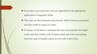  From these ions necessary ions are separated by the appropriate
application of magnetic fields.
 This ions are then focused using electric field to form an ion-beam
and then made to target on wafer.
 If energy of ion beam is adequate the ions can penetrate the target
wafer and then collide with Si lattice atom and with surrounding
electrons and eventually comes to rest with in the wafer.
 