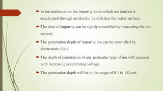  In ion implantation the impurity atom which are ionized is
accelerated through an electric field strikes the wafer surface.
 The dose of impurity can be tightly controlled by measuring the ion
current.
 The penetration depth of impurity ion can be controlled by
electrostatic field.
 The depth of penetration of any particular type of ion will increase
with increasing accelerating voltage.
 The penetration depth will be in the range of 0.1 to 1.0 𝜇𝑚.
 
