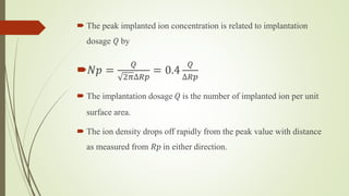  The peak implanted ion concentration is related to implantation
dosage 𝑄 by
𝑁𝑝 =
𝑄
2𝜋∆𝑅𝑝
= 0.4
𝑄
∆𝑅𝑝
 The implantation dosage 𝑄 is the number of implanted ion per unit
surface area.
 The ion density drops off rapidly from the peak value with distance
as measured from 𝑅𝑝 in either direction.
 