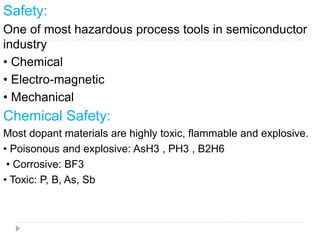 Safety:
One of most hazardous process tools in semiconductor
industry
• Chemical
• Electro-magnetic
• Mechanical
Chemical Safety:
Most dopant materials are highly toxic, flammable and explosive.
• Poisonous and explosive: AsH3 , PH3 , B2H6
• Corrosive: BF3
• Toxic: P, B, As, Sb
 