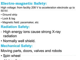 Electro-magnetic Safety:
High voltage: from facility 208 V to acceleration electrode up to
50 kV.
• Ground strip
• Lock & tag
• Magnetic field: pacemaker, etc
Radiation Safety:
• High energy ions cause strong X-ray
radiation
• Normally well shield.
Mechanical Safety:
Moving parts, doors, valves and robots
• Spin wheel
 