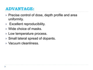 ADVANTAGE:
 Precise control of dose, depth profile and area
uniformity.
 Excellent reproducibility.
 Wide choice of masks.
 Low temperature process.
 Small lateral spread of dopants.
 Vacuum cleanliness.
 