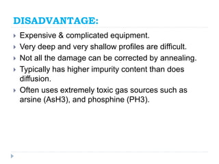 DISADVANTAGE:
 Expensive & complicated equipment.
 Very deep and very shallow profiles are difficult.
 Not all the damage can be corrected by annealing.
 Typically has higher impurity content than does
diffusion.
 Often uses extremely toxic gas sources such as
arsine (AsH3), and phosphine (PH3).
 