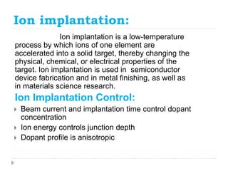 Ion implantation:
Ion implantation is a low-temperature
process by which ions of one element are
accelerated into a solid target, thereby changing the
physical, chemical, or electrical properties of the
target. Ion implantation is used in semiconductor
device fabrication and in metal finishing, as well as
in materials science research.
Ion Implantation Control:
 Beam current and implantation time control dopant
concentration
 Ion energy controls junction depth
 Dopant profile is anisotropic
 