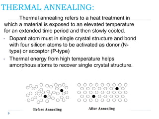 THERMAL ANNEALING:
Thermal annealing refers to a heat treatment in
which a material is exposed to an elevated temperature
for an extended time period and then slowly cooled.
• Dopant atom must in single crystal structure and bond
with four silicon atoms to be activated as donor (N-
type) or acceptor (P-type)
• Thermal energy from high temperature helps
amorphous atoms to recover single crystal structure.
 