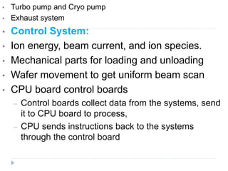 • Turbo pump and Cryo pump
• Exhaust system
• Control System:
• Ion energy, beam current, and ion species.
• Mechanical parts for loading and unloading
• Wafer movement to get uniform beam scan
• CPU board control boards
– Control boards collect data from the systems, send
it to CPU board to process,
– CPU sends instructions back to the systems
through the control board
 