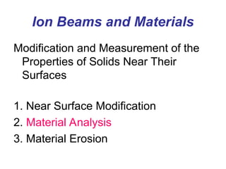 Ion Beams and Materials
Modification and Measurement of the
Properties of Solids Near Their
Surfaces
1. Near Surface Modification
2. Material Analysis
3. Material Erosion
 