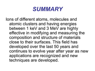 SUMMARY
Ions of different atoms, molecules and
atomic clusters and having energies
between 1 keV and 3 MeV are highly
effective in modifying and measuring the
composition and structure of materials
close to their surfaces. This field has
developed over the last 50 years and
continues to evolve year after year as new
applications are recognized and new
techniques are developed.
 