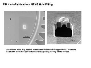 FIB Nano-Fabrication - MEMS Hole Filling
Etch release holes may need to be sealed for micro-fluidics applications. Ion beam
assisted Pt deposition can fill holes without pinning moving MEMS devices.
 