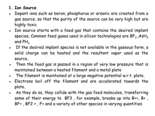1. Ion Source
● Dopant ions such as boron, phosphorus or arsenic are created from a
gas source, so that the purity of the source can be very high but are
highly toxic
● Ion source starts with a feed gas that contains the desired implant
species. Common feed gases used in silicon technologies are BF3 ,AsH3
and PH3
● If the desired implant species is not available in the gaseous form, a
solid charge can be heated and the resultant vapor used as the
source.
● Then the feed gas is passed in a region of very low pressure that is
maintained between a heated filament and a metal plate
● The filament is maintained at a large negative potential w.r.t. plate.
● Electrons boil off the filament and are accelerated towards the
plate.
● As they do so, they collide with the gas feed molecules, transferring
some of their energy to BF3 , for example, breaks up into B++, B+ ,
BF+ , BF2 + , F+ and a variety of other species in varying quantities
 