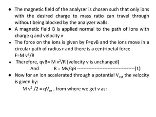 ● The magnetic field of the analyzer is chosen such that only ions
with the desired charge to mass ratio can travel through
without being blocked by the analyzer walls.
● A magnetic field B is applied normal to the path of ions with
charge q and velocity v
● The force on the ions is given by F=qvB and the ions move in a
circular path of radius r and there is a centripetal force
F=M v2/R
● Therefore, qvB= M v2/R [velocity v is unchanged]
And R = Mv/qB ------------------------------------(1)
● Now for an ion accelerated through a potential Vext the velocity
is given by:
M v2 /2 = qVex , from where we get v as:
 