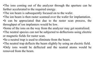 •The ions coming out of the analyzer through the aperture can be
further accelerated to the required energy.
•The ion beam is subsequently focused on to the wafer.
•The ion beam is then raster scanned over the wafer for implantation.
•It can be appreciated that due to the raster scan process, the
throughput of ion implanters would be low.
•Some of the ions on the way from the analyzer may get neutralized.
•The neutral species can not be subjected to deflections using electric
or magnetic fields for raster scan.
•So a neutral trap is used to eliminate from the beam.
•The neutral trap deflects the beam slightly by using an electric field.
•Only ions would be deflected and the neutral atoms would be
removed from the beam.
 