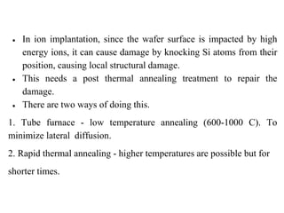 ● In ion implantation, since the wafer surface is impacted by high
energy ions, it can cause damage by knocking Si atoms from their
position, causing local structural damage.
● This needs a post thermal annealing treatment to repair the
damage.
● There are two ways of doing this.
1. Tube furnace - low temperature annealing (600-1000 C). To
minimize lateral diffusion.
2. Rapid thermal annealing - higher temperatures are possible but for
shorter times.
 
