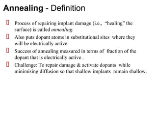 Annealing - Definition
⮚ Process of repairing implant damage (i.e., “healing” the
surface) is called annealing.
⮚ Also puts dopant atoms in substitutional sites where they
will be electrically active.
⮚ Success of annealing measured in terms of fraction of the
dopant that is electrically active .
⮚ Challenge: To repair damage & activate dopants while
minimising diffusion so that shallow implants remain shallow.
 
