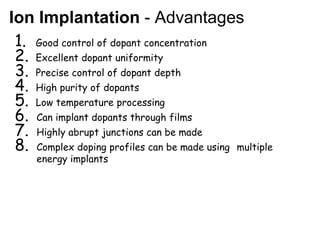 Ion Implantation - Advantages
1. Good control of dopant concentration
2. Excellent dopant uniformity
3. Precise control of dopant depth
4. High purity of dopants
5. Low temperature processing
6. Can implant dopants through films
7. Highly abrupt junctions can be made
8. Complex doping profiles can be made using multiple
energy implants
 