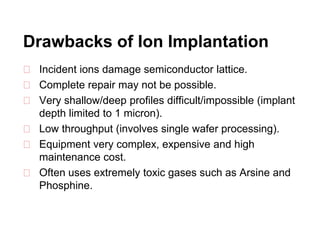 Drawbacks of Ion Implantation
⮚ Incident ions damage semiconductor lattice.
⮚ Complete repair may not be possible.
⮚ Very shallow/deep profiles difficult/impossible (implant
depth limited to 1 micron).
⮚ Low throughput (involves single wafer processing).
⮚ Equipment very complex, expensive and high
maintenance cost.
⮚ Often uses extremely toxic gases such as Arsine and
Phosphine.
 