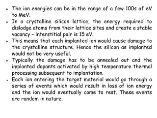 ● The ion energies can be in the range of a few 100s of eV
to MeV.
● In a crystalline silicon lattice, the energy required to
dislodge atoms from their lattice sites and create a stable
vacancy – interstitial pair is 15 eV.
● This means that each implanted ion would cause damage to
the crystalline structure. Hence the silicon as implanted
would not be very useful.
● Typically the damage has to be annealed out and the
implanted dopants activated by high temperature thermal
processing subsequent to implantation.
● Each ion entering the target material would go through a
series of events which would result in loss of ion energy
and the ion would eventually come to rest. These events
are random in nature.
 