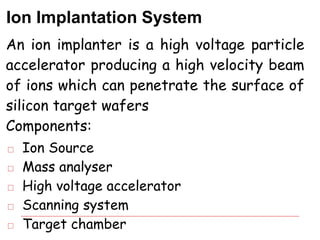 Ion Implantation System
An ion implanter is a high voltage particle
accelerator producing a high velocity beam
of ions which can penetrate the surface of
silicon target wafers
Components:
□ Ion Source
□ Mass analyser
□ High voltage accelerator
□ Scanning system
□ Target chamber
 