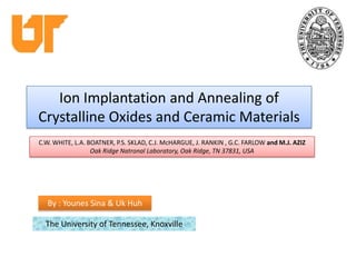 Ion Implantation and Annealing of Crystalline Oxides and Ceramic Materials C.W. WHITE, L.A. BOATNER, P.S. SKLAD, C.J. McHARGUE, J. RANKIN , G.C. FARLOW and M.J. AZIZ  Oak Ridge Natronal Laboratory, Oak Ridge, TN 37831, USA By : Younes Sina & Uk Huh The University of Tennessee, Knoxville 