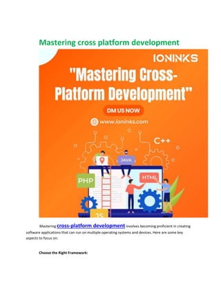 Mastering cross platform development
Mastering cross-platform development involves becoming proficient in creating
software applications that can run on multiple operating systems and devices. Here are some key
aspects to focus on:
Choose the Right Framework:
 