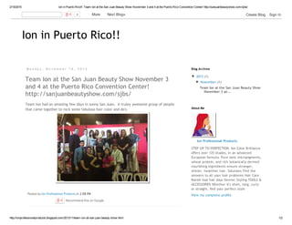 2/15/2015 Ion in Puerto Rico!!: Team Ion at the San Juan Beauty Show November 3 and 4 at the Puerto Rico Convention Center! http://sanjuanbeautyshow.com/sjbs/
http://ionprofessionalproducts.blogspot.com/2013/11/team­ion­at­san­juan­beauty­show.html 1/2
Ion in Puerto Rico!!
M o n d a y , N o v e m b e r 1 8 , 2 0 1 3
Posted by Ion Professional Products at 2:08 PM
Team Ion at the San Juan Beauty Show November 3
and 4 at the Puerto Rico Convention Center!
http://sanjuanbeautyshow.com/sjbs/
Team Ion had an amazing few days in sunny San Juan.  A truley awesome group of people
that came together to rock some fabulous hair color and do's.
Recommend this on Google
▼  2013 (1)
▼  November (1)
Team Ion at the San Juan Beauty Show
November 3 an...
Blog Archive
Ion Professional Products
STEP UP TO PERFECTION. Ion Color Brilliance
offers over 125 shades, in an advanced
European formula. Pure ionic micropigments,
wheat protein, and rich botanically derived
nourishing ingredients ensure stronger,
shinier, healthier hair. Solutions Find the
answers to all your hair problems Hair Care
Banish bad hair days forever Styling TOOLS &
ACCESSORIES Whether it's short, long, curly
or straight, find your perfect style
View my complete profile
About Me
0   More    Next Blog» Create Blog   Sign In
 